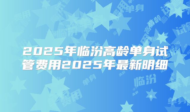 2025年临汾高龄单身试管费用2025年最新明细