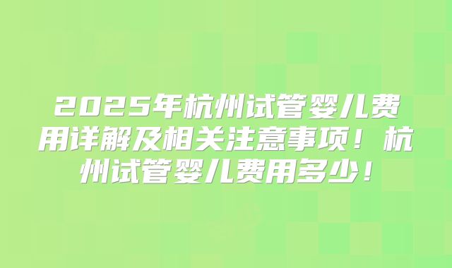 2025年杭州试管婴儿费用详解及相关注意事项!杭州试管婴儿费用多少!