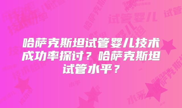 哈萨克斯坦试管婴儿技术成功率探讨？哈萨克斯坦试管水平？
