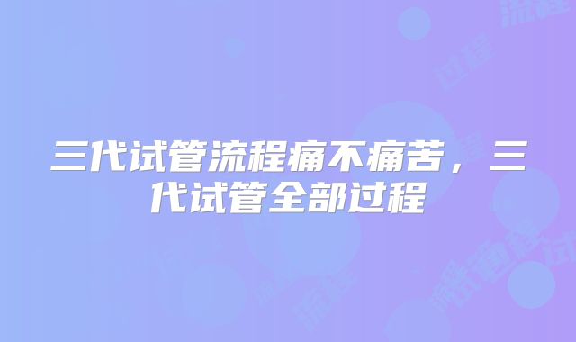 三代试管流程痛不痛苦,三代试管全部过程