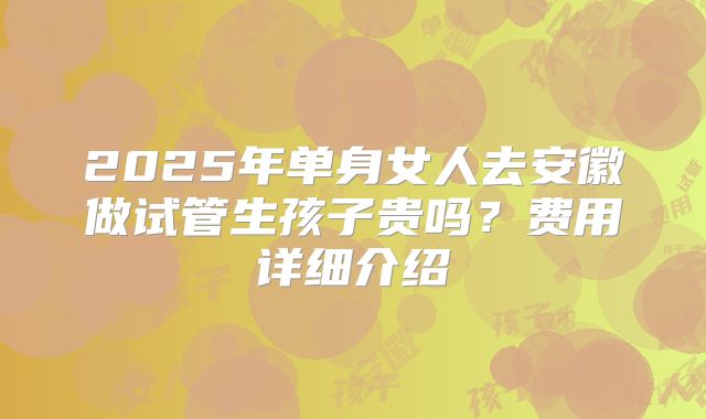 2025年单身女人去安徽做试管生孩子贵吗？费用详细介绍
