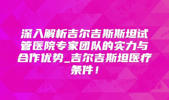 深入解析吉尔吉斯斯坦试管医院专家团队的实力与合作优势_吉尔吉斯坦医疗条件!