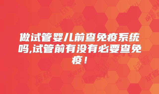 做试管婴儿前查免疫系统吗,试管前有没有必要查免疫！