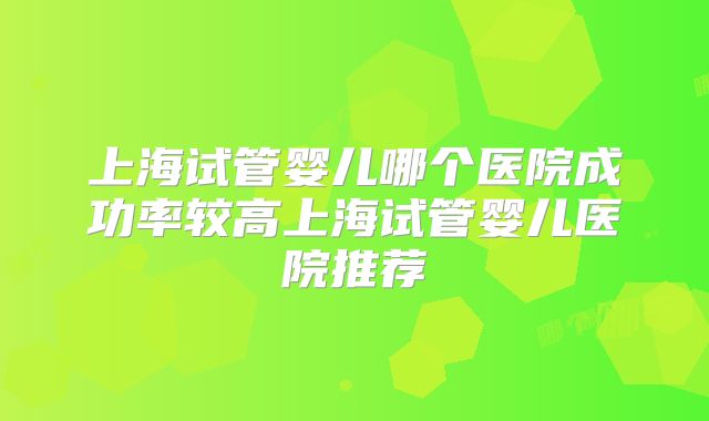 上海试管婴儿哪个医院成功率较高上海试管婴儿医院推荐