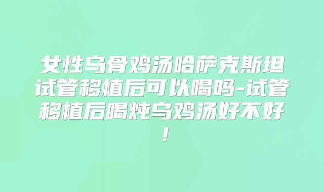 女性乌骨鸡汤哈萨克斯坦试管移植后可以喝吗-试管移植后喝炖乌鸡汤好不好!
