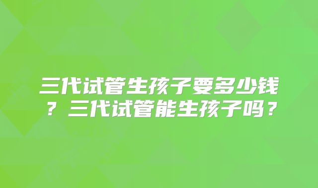 三代试管生孩子要多少钱？三代试管能生孩子吗？