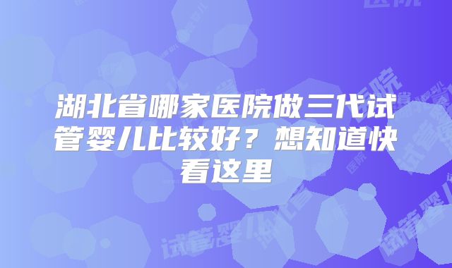湖北省哪家医院做三代试管婴儿比较好？想知道快看这里