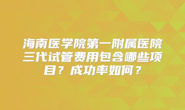 海南医学院第一附属医院三代试管费用包含哪些项目？成功率如何？