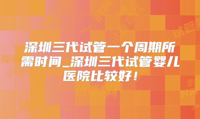 深圳三代试管一个周期所需时间_深圳三代试管婴儿医院比较好！