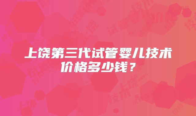 上饶第三代试管婴儿技术价格多少钱?