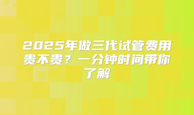 2025年做三代试管费用贵不贵？一分钟时间带你了解
