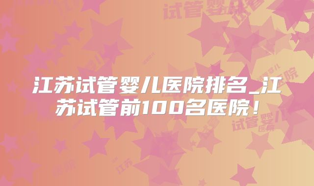 江苏试管婴儿医院排名_江苏试管前100名医院！