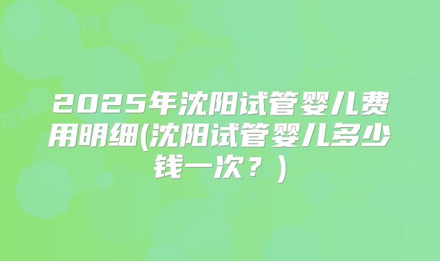 2025年沈阳试管婴儿费用明细(沈阳试管婴儿多少钱一次?)
