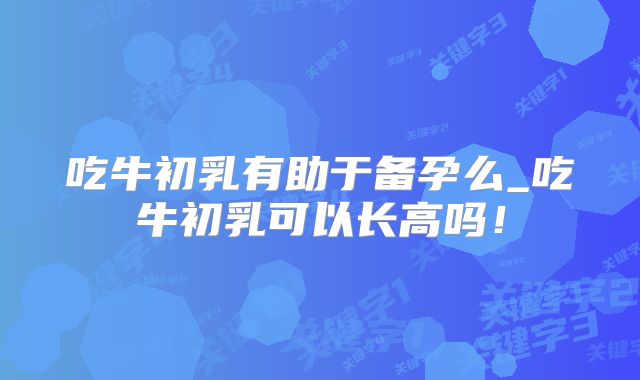 吃牛初乳有助于备孕么_吃牛初乳可以长高吗!