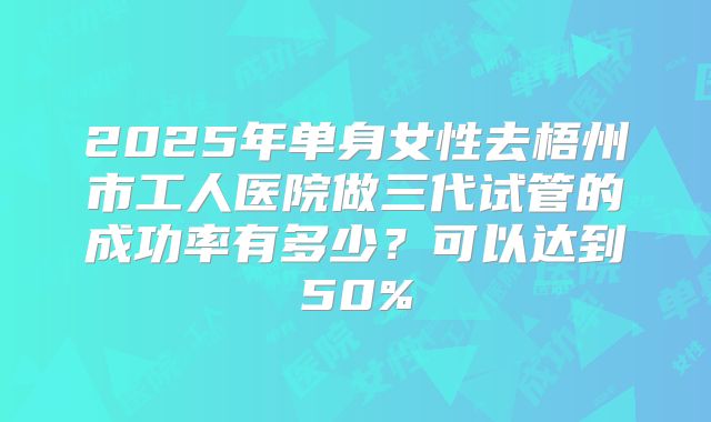 2025年单身女性去梧州市工人医院做三代试管的成功率有多少？可以达到50%