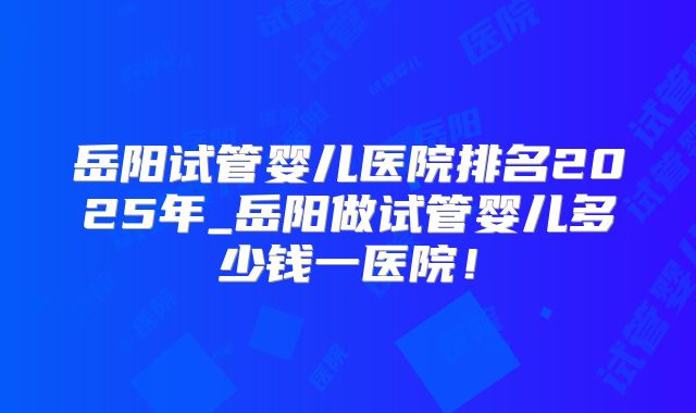 岳阳试管婴儿医院排名2025年_岳阳做试管婴儿多少钱一医院！