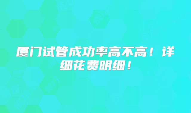 厦门试管成功率高不高！详细花费明细！