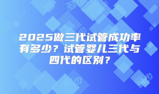2025做三代试管成功率有多少？试管婴儿三代与四代的区别？