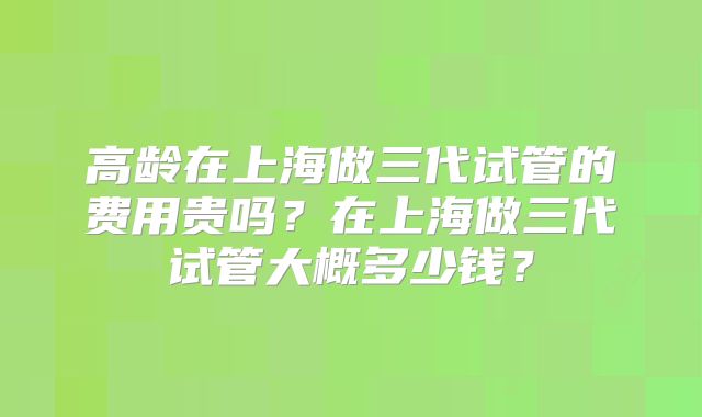 高龄在上海做三代试管的费用贵吗?在上海做三代试管大概多少钱?