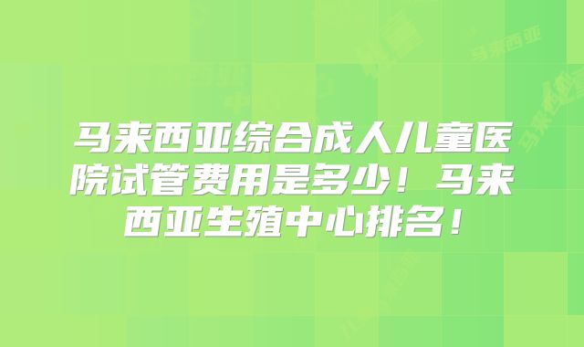 马来西亚综合成人儿童医院试管费用是多少！马来西亚生殖中心排名！