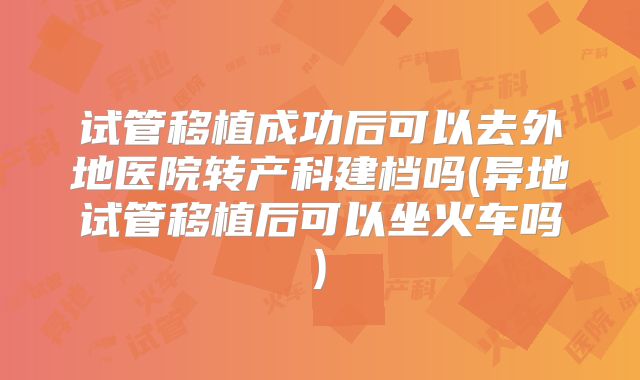 试管移植成功后可以去外地医院转产科建档吗(异地试管移植后可以坐火车吗)