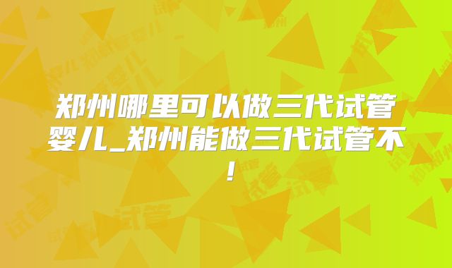 郑州哪里可以做三代试管婴儿_郑州能做三代试管不！