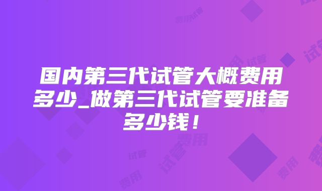 国内第三代试管大概费用多少_做第三代试管要准备多少钱!