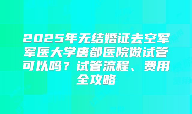 2025年无结婚证去空军军医大学唐都医院做试管可以吗？试管流程、费用全攻略