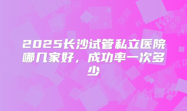 2025长沙试管私立医院哪几家好，成功率一次多少