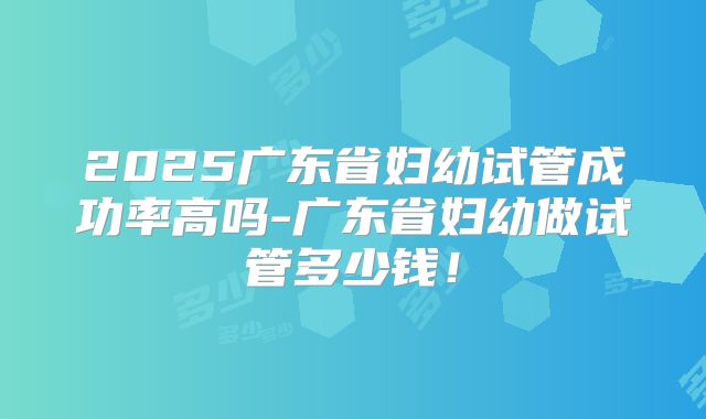 2025广东省妇幼试管成功率高吗-广东省妇幼做试管多少钱！