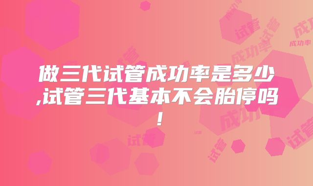 做三代试管成功率是多少,试管三代基本不会胎停吗!