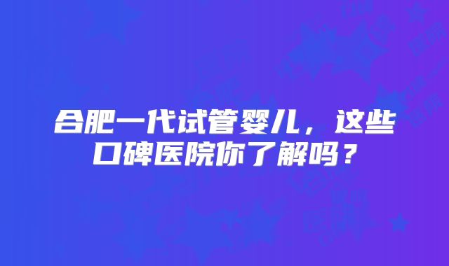 合肥一代试管婴儿，这些口碑医院你了解吗？