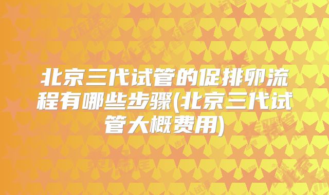 北京三代试管的促排卵流程有哪些步骤(北京三代试管大概费用)