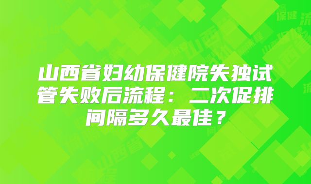 山西省妇幼保健院失独试管失败后流程：二次促排间隔多久最佳？