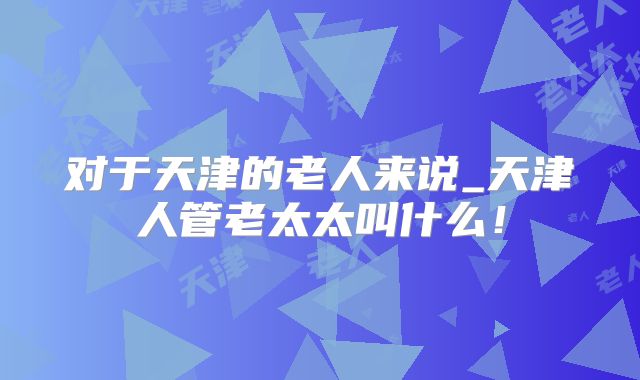 对于天津的老人来说_天津人管老太太叫什么!