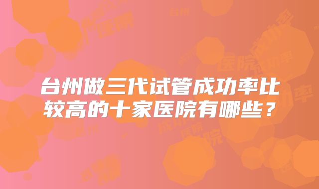 台州做三代试管成功率比较高的十家医院有哪些？