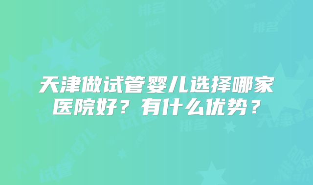 天津做试管婴儿选择哪家医院好？有什么优势？