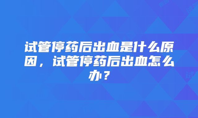 试管停药后出血是什么原因，试管停药后出血怎么办？
