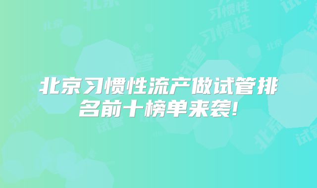 北京习惯性流产做试管排名前十榜单来袭!