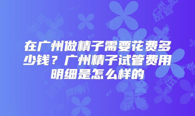 在广州做精子需要花费多少钱?广州精子试管费用明细是怎么样的