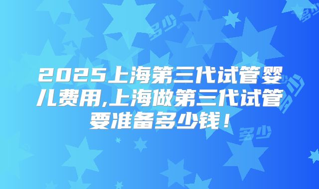 2025上海第三代试管婴儿费用,上海做第三代试管要准备多少钱！