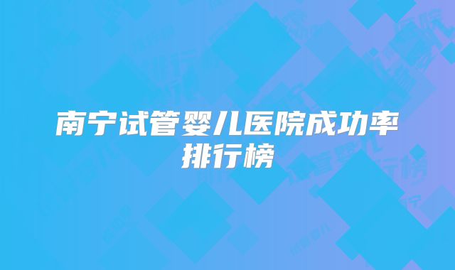 南宁试管婴儿医院成功率排行榜