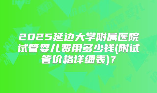 2025延边大学附属医院试管婴儿费用多少钱(附试管价格详细表)?