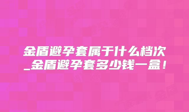 金盾避孕套属于什么档次_金盾避孕套多少钱一盒!