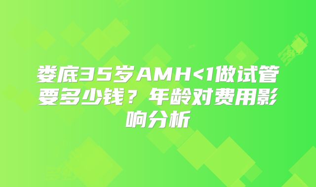 娄底35岁AMH<1做试管要多少钱?年龄对费用影响分析