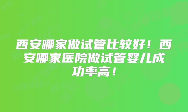 西安哪家做试管比较好！西安哪家医院做试管婴儿成功率高！