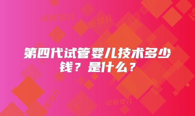 第四代试管婴儿技术多少钱?是什么?