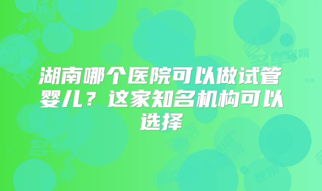 湖南哪个医院可以做试管婴儿？这家知名机构可以选择