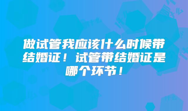 做试管我应该什么时候带结婚证！试管带结婚证是哪个环节！