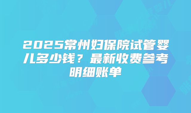 2025常州妇保院试管婴儿多少钱？最新收费参考明细账单